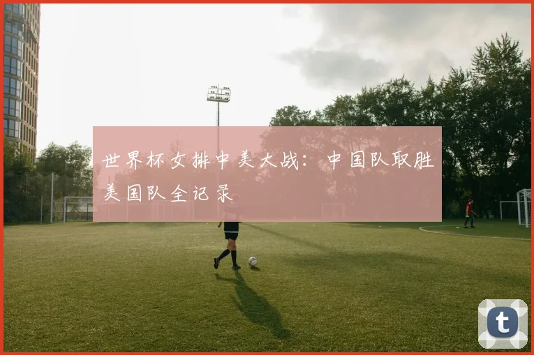 世界杯女排中美大战：中国队取胜美国队全记录
