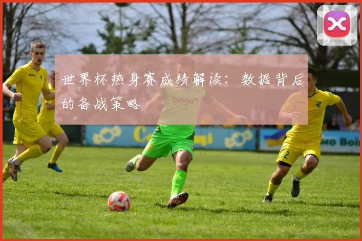 世界杯热身赛成绩解读：数据背后的备战策略
