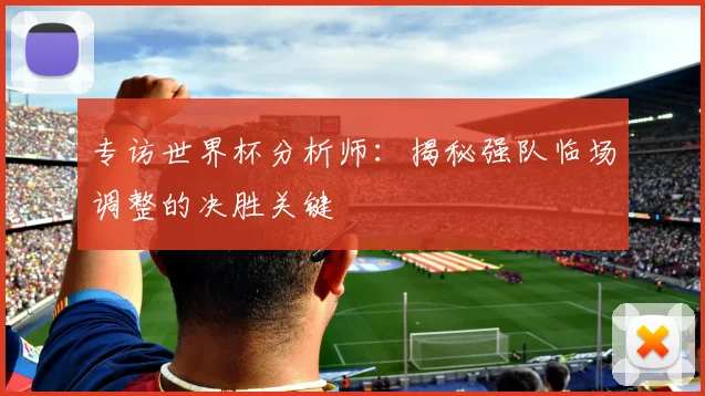 专访世界杯分析师：揭秘强队临场调整的决胜关键