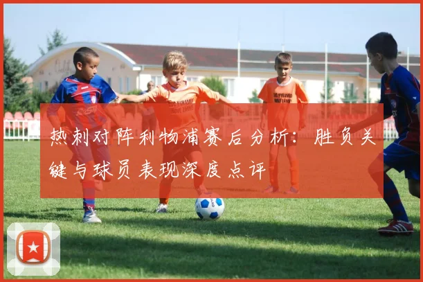 热刺对阵利物浦赛后分析：胜负关键与球员表现深度点评