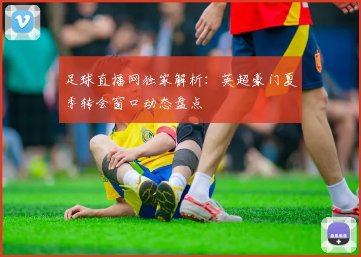 足球直播网独家解析：英超豪门夏季转会窗口动态盘点