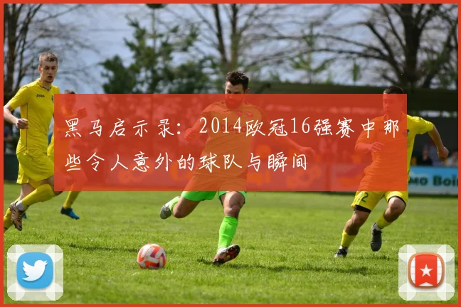 黑马启示录:2014欧冠16强赛中那些令人意外的球队与瞬间