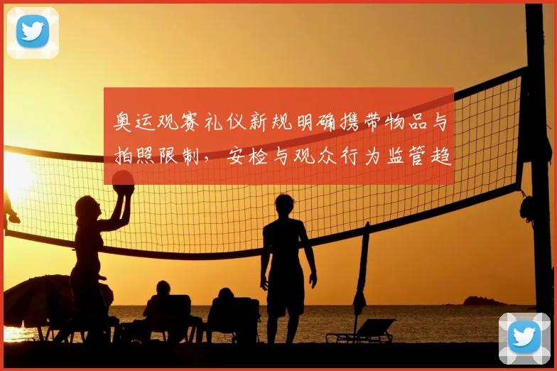 奥运观赛礼仪新规明确携带物品与拍照限制，安检与观众行为监管趋严