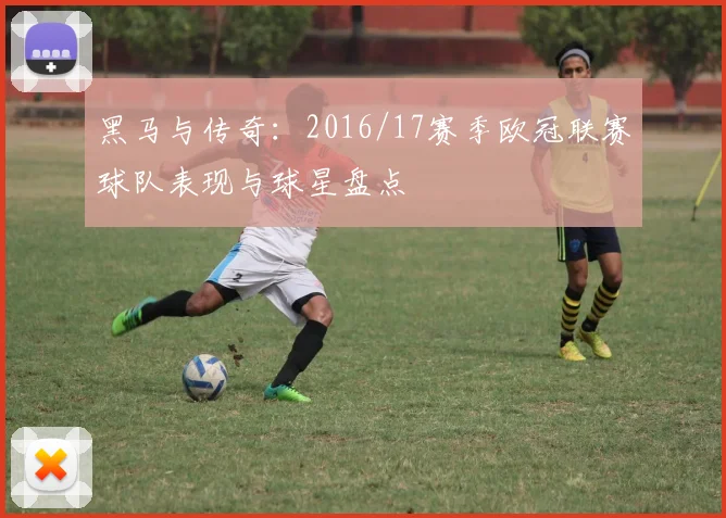 黑马与传奇：2016/17赛季欧冠联赛球队表现与球星盘点