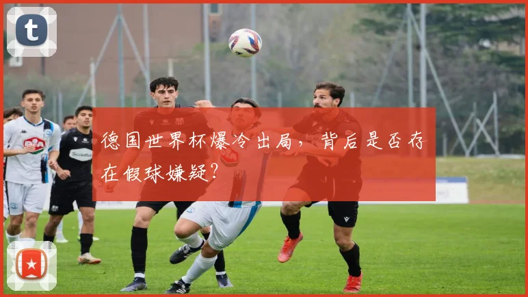 德国世界杯爆冷出局，背后是否存在假球嫌疑？