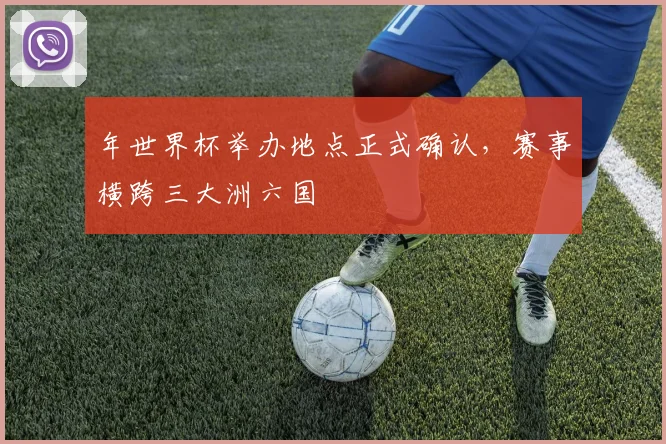 年世界杯举办地点正式确认,赛事横跨三大洲六国