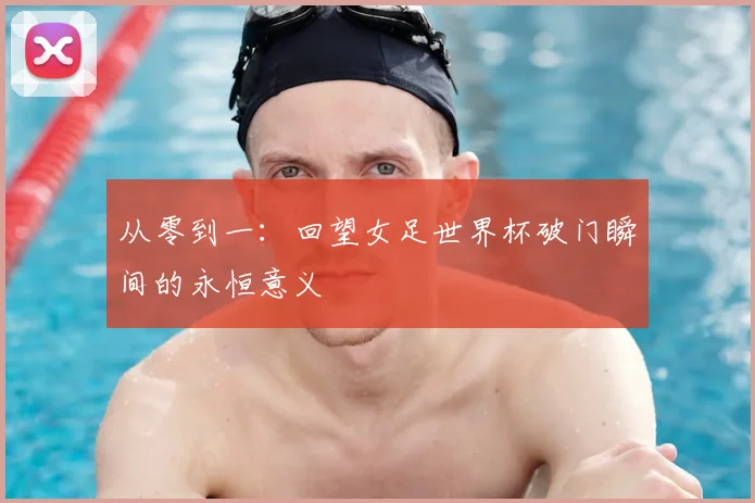 从零到一：回望女足世界杯破门瞬间的永恒意义