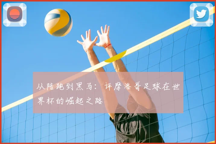 从陪跑到黑马：评摩洛哥足球在世界杯的崛起之路