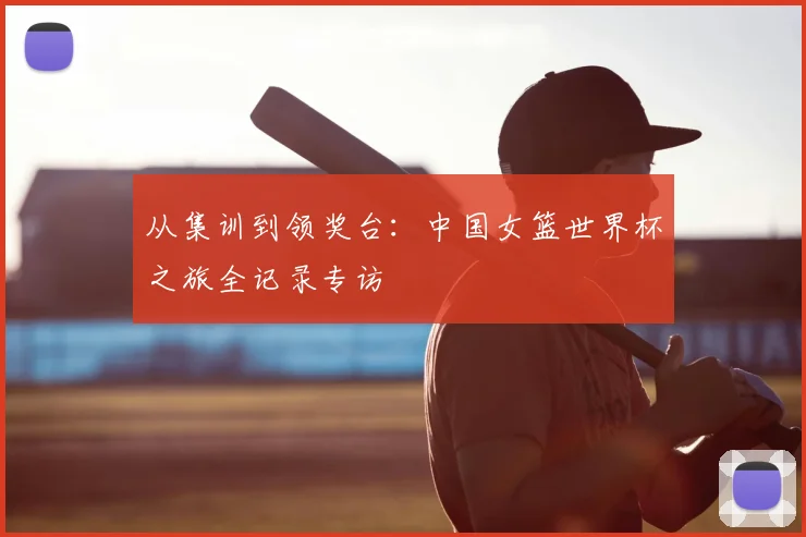 从集训到领奖台：中国女篮世界杯之旅全记录专访