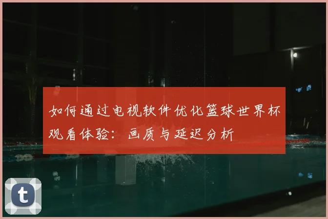 如何通过电视软件优化篮球世界杯观看体验：画质与延迟分析