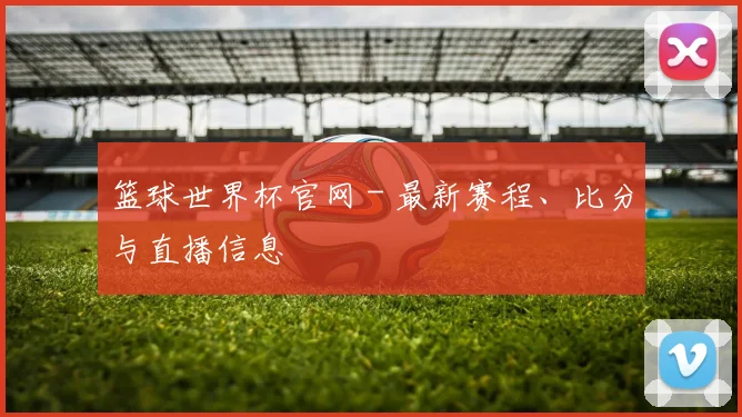 篮球世界杯官网 - 最新赛程、比分与直播信息