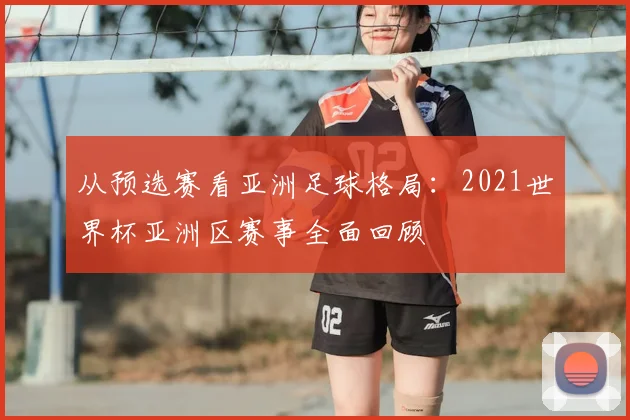 从预选赛看亚洲足球格局:2021世界杯亚洲区赛事全面回顾