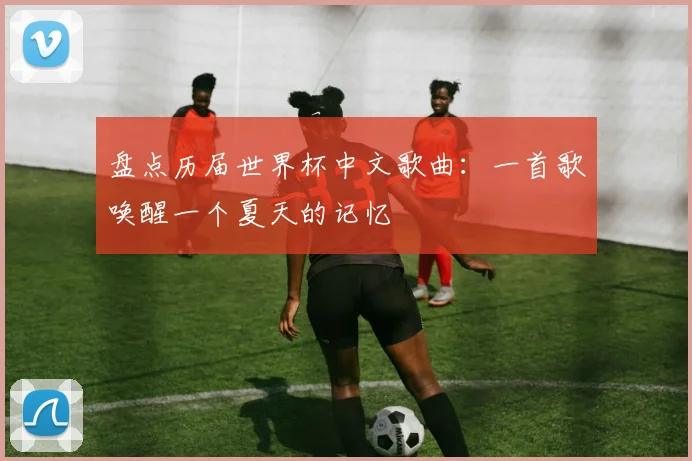 盘点历届世界杯中文歌曲：一首歌唤醒一个夏天的记忆