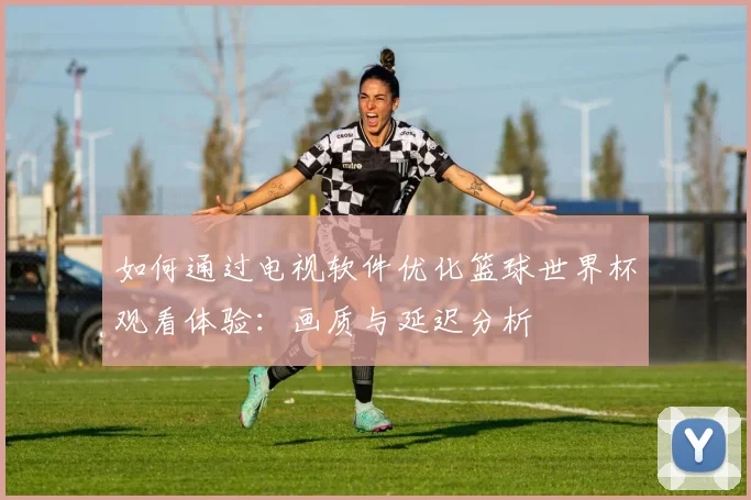 如何通过电视软件优化篮球世界杯观看体验：画质与延迟分析