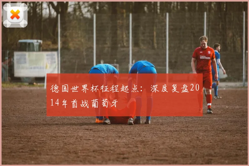 德国世界杯征程起点：深度复盘2014年首战葡萄牙