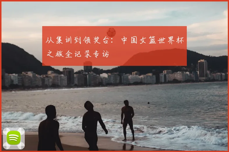 从集训到领奖台：中国女篮世界杯之旅全记录专访
