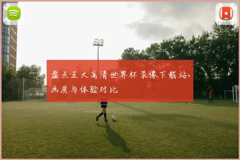 盘点五大高清世界杯录像下载站，画质与体验对比