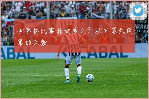 世界杯比赛持续多久？从开幕到闭幕的天数