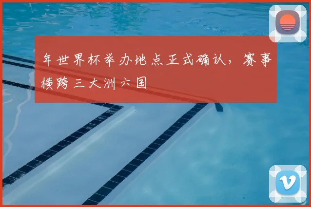 年世界杯举办地点正式确认,赛事横跨三大洲六国